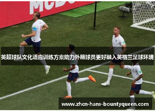 英超球队文化适应训练方案助力外籍球员更好融入英格兰足球环境 英超球队文化适应训练方案助力外籍球员更好融入英格兰足球环境