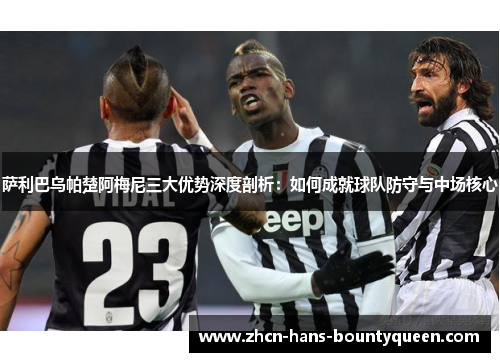 萨利巴乌帕楚阿梅尼三大优势深度剖析:如何成就球队防守与中场核心 萨利巴乌帕楚阿梅尼三大优势深度剖析:如何成就球队防守与中场核心