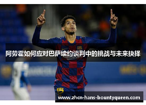 阿劳霍如何应对巴萨续约谈判中的挑战与未来抉择