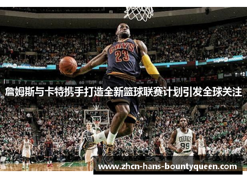 詹姆斯与卡特携手打造全新篮球联赛计划引发全球关注