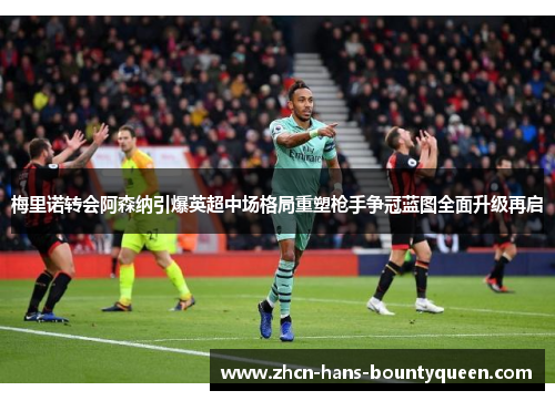 梅里诺转会阿森纳引爆英超中场格局重塑枪手争冠蓝图全面升级再启