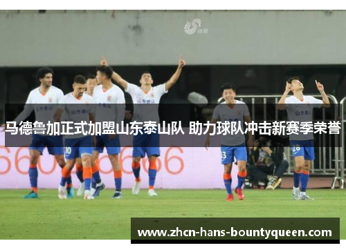 马德鲁加正式加盟山东泰山队 助力球队冲击新赛季荣誉