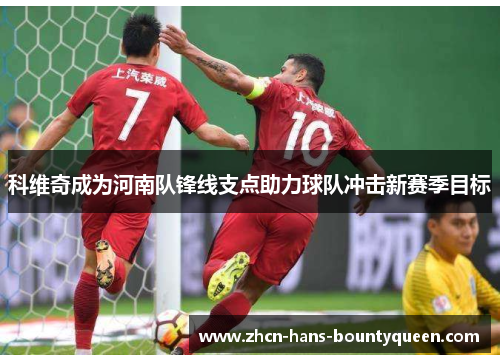 科维奇成为河南队锋线支点助力球队冲击新赛季目标 科维奇成为河南队锋线支点助力球队冲击新赛季目标