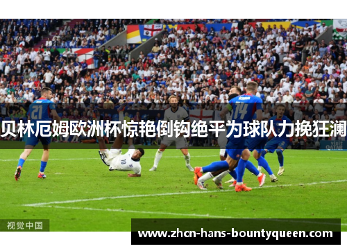 贝林厄姆欧洲杯惊艳倒钩绝平为球队力挽狂澜 贝林厄姆欧洲杯惊艳倒钩绝平为球队力挽狂澜