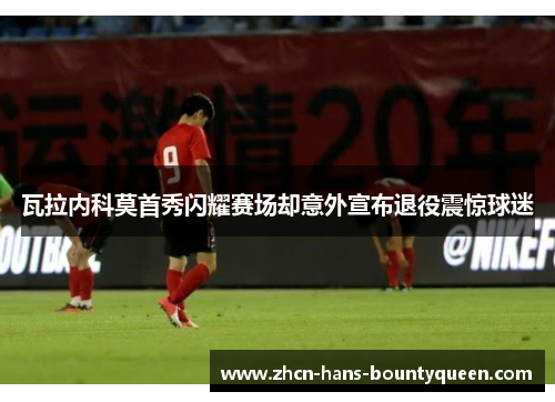 瓦拉内科莫首秀闪耀赛场却意外宣布退役震惊球迷 瓦拉内科莫首秀闪耀赛场却意外宣布退役震惊球迷